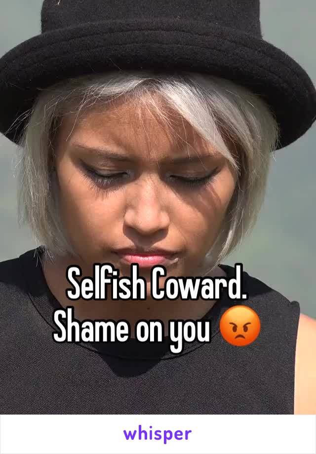 Selfish Coward. 
Shame on you 😡