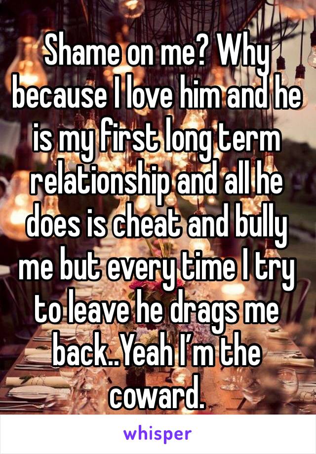 Shame on me? Why because I love him and he is my first long term relationship and all he does is cheat and bully me but every time I try to leave he drags me back..Yeah I’m the coward. 