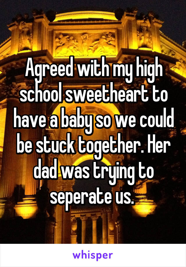 Agreed with my high school sweetheart to have a baby so we could be stuck together. Her dad was trying to seperate us. 