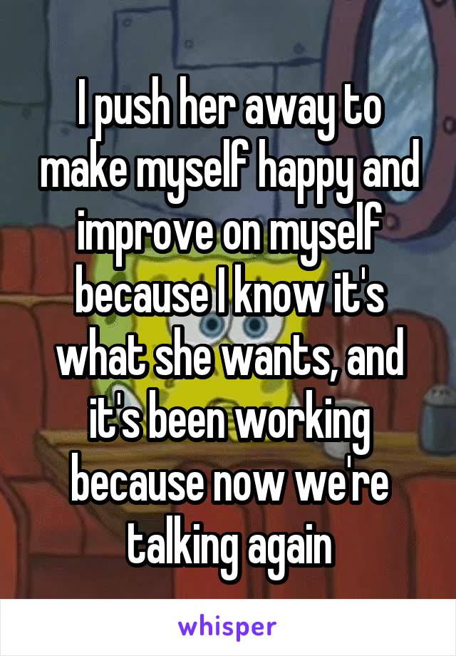 I push her away to make myself happy and improve on myself because I know it's what she wants, and it's been working because now we're talking again