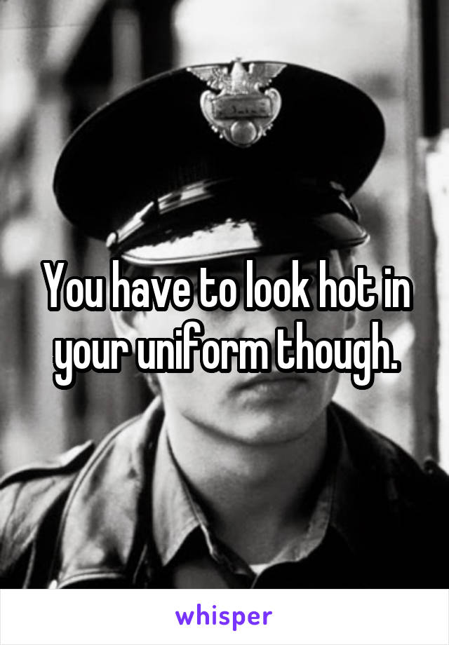 You have to look hot in your uniform though.