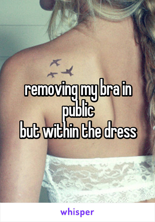 removing my bra in public
but within the dress