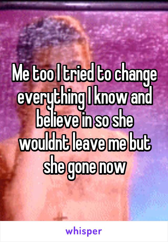 Me too I tried to change everything I know and believe in so she wouldnt leave me but she gone now