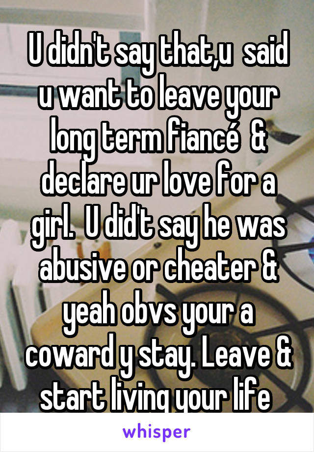 U didn't say that,u  said u want to leave your long term fiancé  & declare ur love for a girl.  U did't say he was abusive or cheater & yeah obvs your a coward y stay. Leave & start living your life 