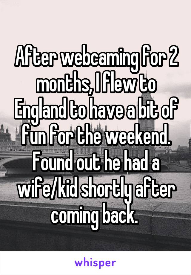 After webcaming for 2 months, I flew to England to have a bit of fun for the weekend. Found out he had a wife/kid shortly after coming back. 