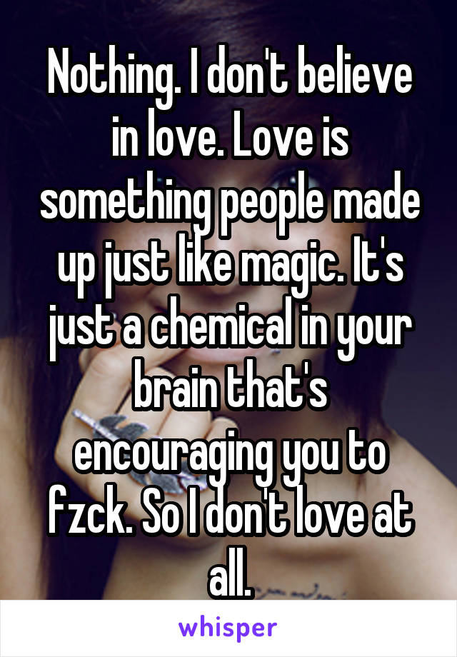 Nothing. I don't believe in love. Love is something people made up just like magic. It's just a chemical in your brain that's encouraging you to fzck. So I don't love at all.