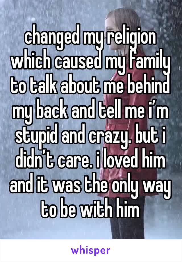 changed my religion which caused my family to talk about me behind my back and tell me i’m stupid and crazy. but i didn’t care. i loved him and it was the only way to be with him 