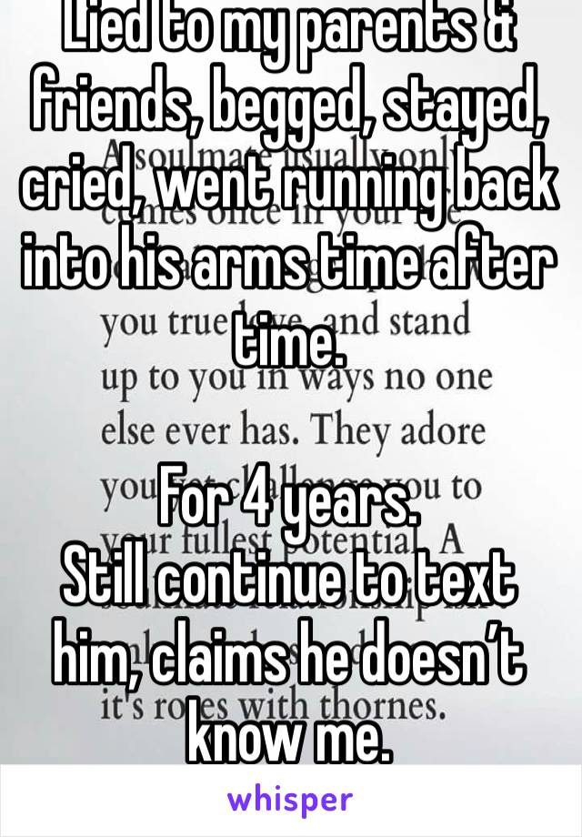 Lied to my parents & friends, begged, stayed, cried, went running back into his arms time after time.

For 4 years.
Still continue to text him, claims he doesn’t know me. 