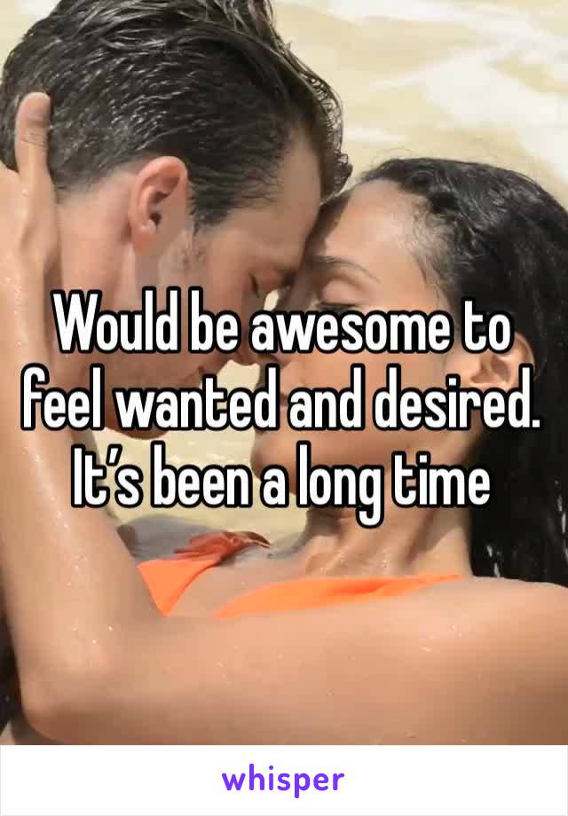 Would be awesome to feel wanted and desired. It’s been a long time 