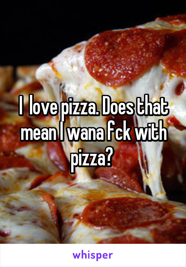 I  love pizza. Does that mean I wana fck with pizza? 