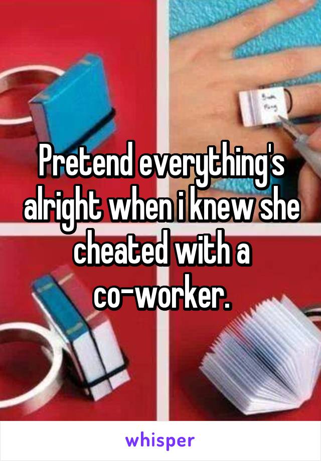 Pretend everything's alright when i knew she cheated with a co-worker.