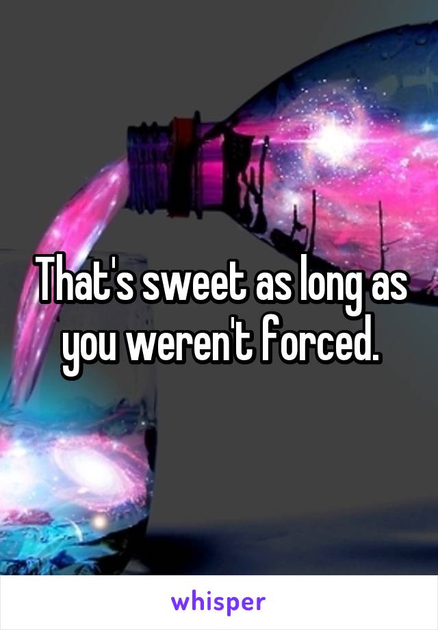 That's sweet as long as you weren't forced.