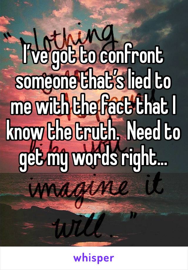 I’ve got to confront someone that’s lied to me with the fact that I know the truth.  Need to get my words right...