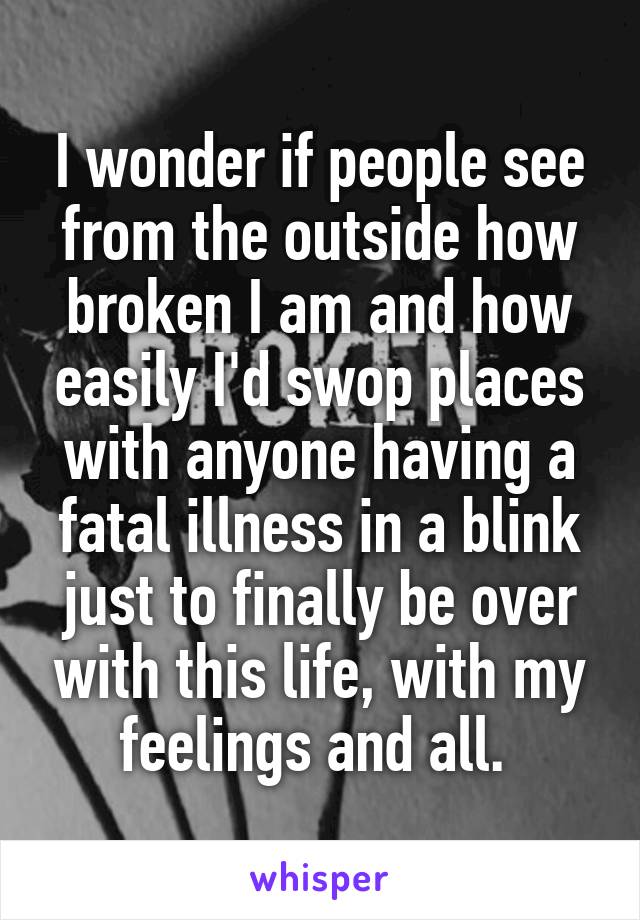 I wonder if people see from the outside how broken I am and how easily I'd swop places with anyone having a fatal illness in a blink just to finally be over with this life, with my feelings and all. 