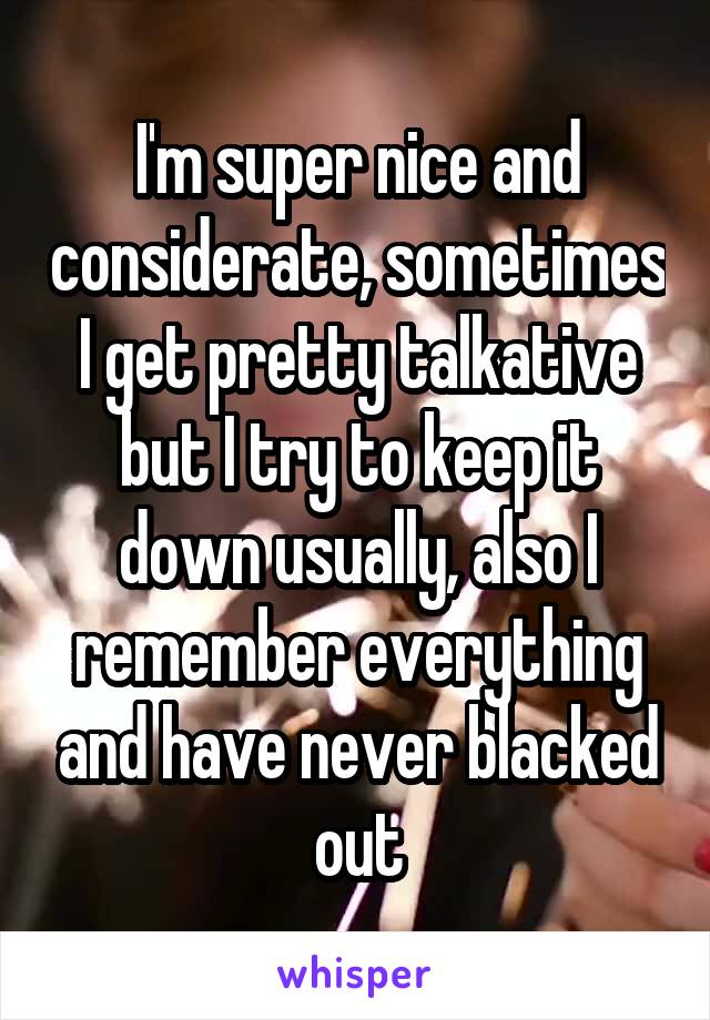 I'm super nice and considerate, sometimes I get pretty talkative but I try to keep it down usually, also I remember everything and have never blacked out