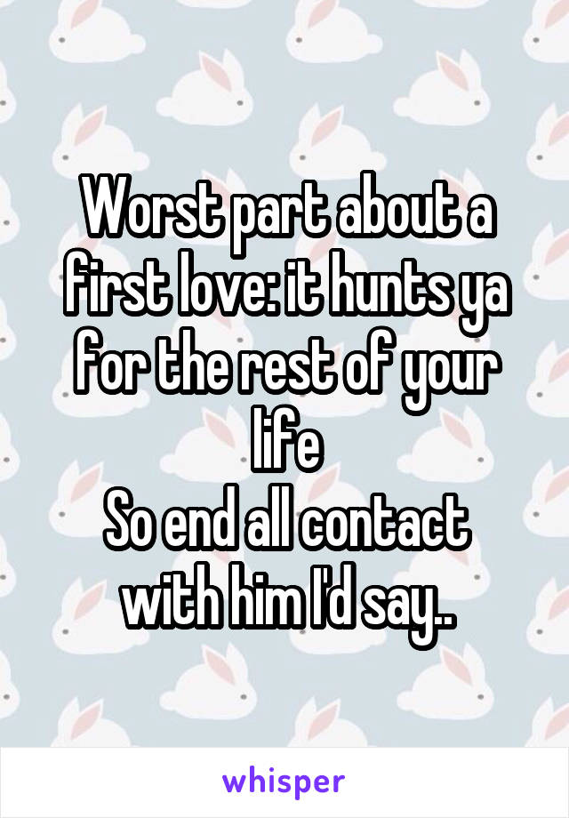 Worst part about a first love: it hunts ya for the rest of your life
So end all contact with him I'd say..