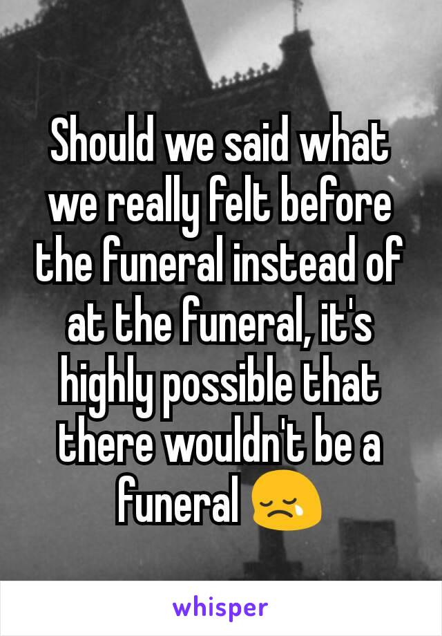 Should we said what we really felt before the funeral instead of at the funeral, it's highly possible that there wouldn't be a funeral 😢