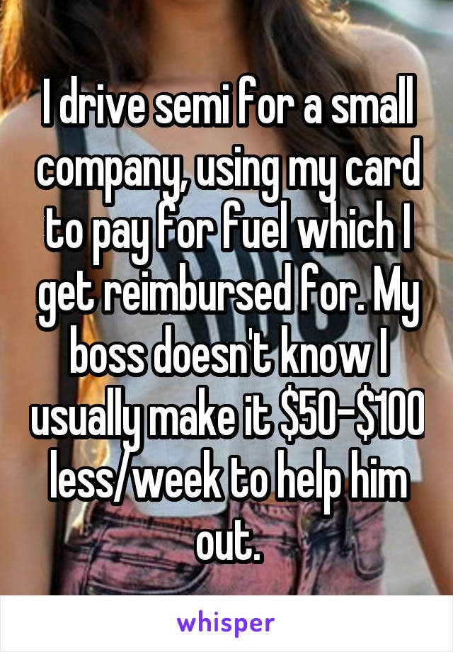 I drive semi for a small company, using my card to pay for fuel which I get reimbursed for. My boss doesn't know I usually make it $50-$100 less/week to help him out.