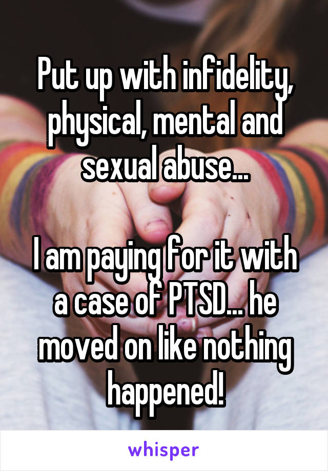 Put up with infidelity, physical, mental and sexual abuse...

I am paying for it with a case of PTSD... he moved on like nothing happened!