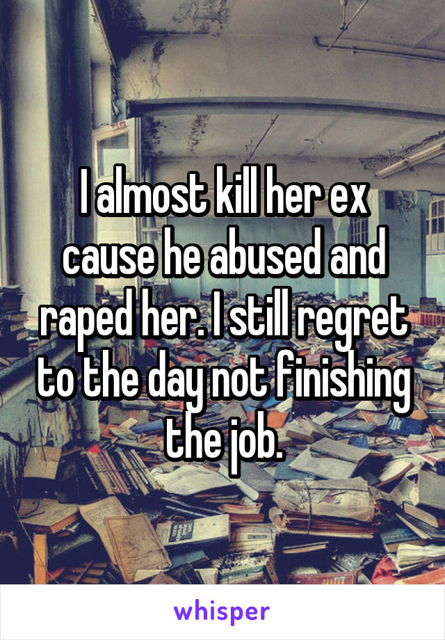 I almost kill her ex cause he abused and raped her. I still regret to the day not finishing the job.