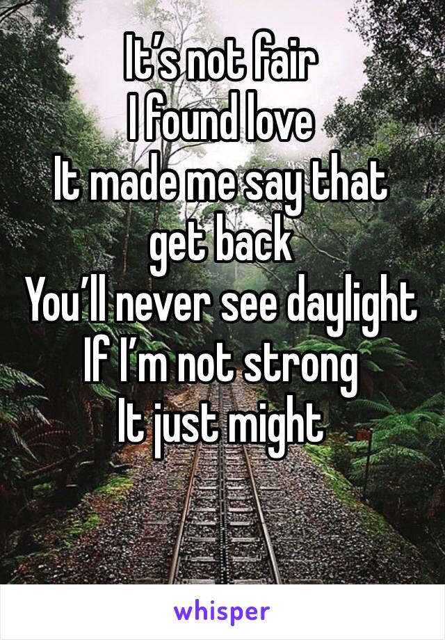 It’s not fair
I found love
It made me say that get back
You’ll never see daylight 
If I’m not strong
It just might