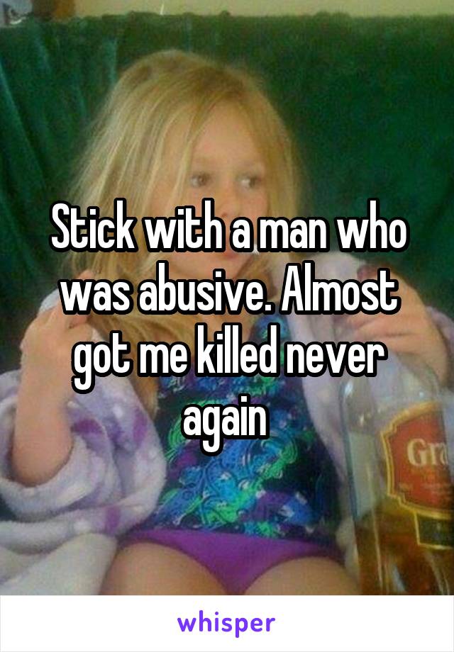 Stick with a man who was abusive. Almost got me killed never again 