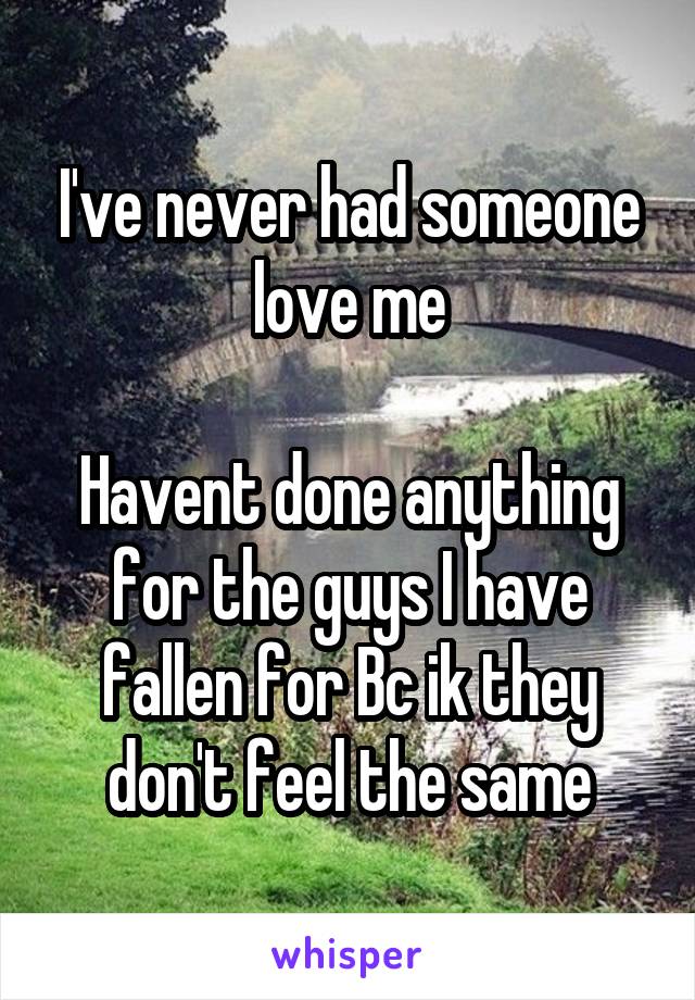 I've never had someone love me

Havent done anything for the guys I have fallen for Bc ik they don't feel the same