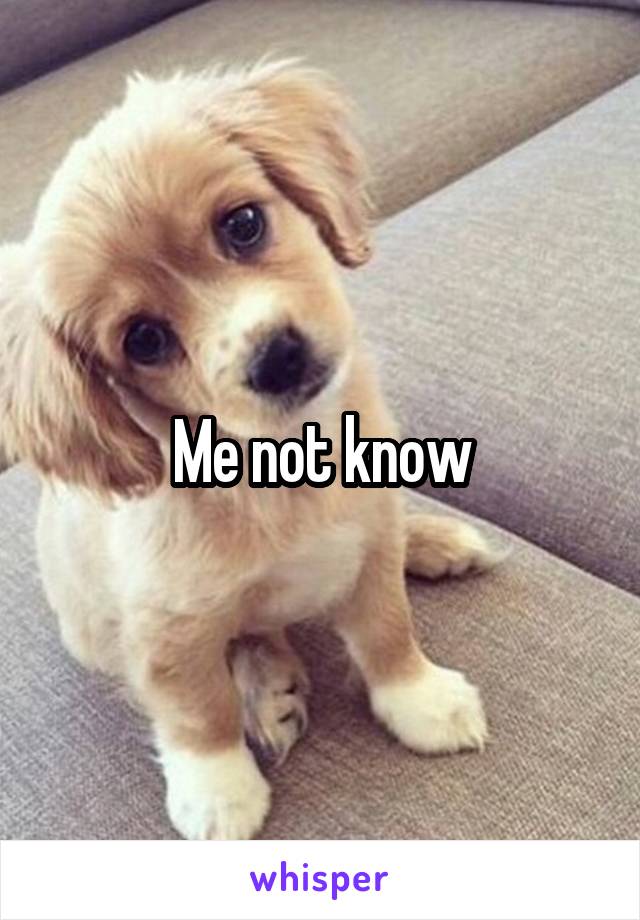 Me not know