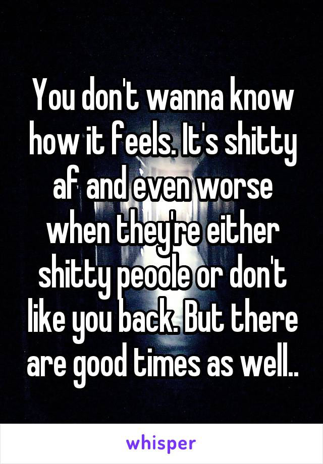 You don't wanna know how it feels. It's shitty af and even worse when they're either shitty peoole or don't like you back. But there are good times as well..