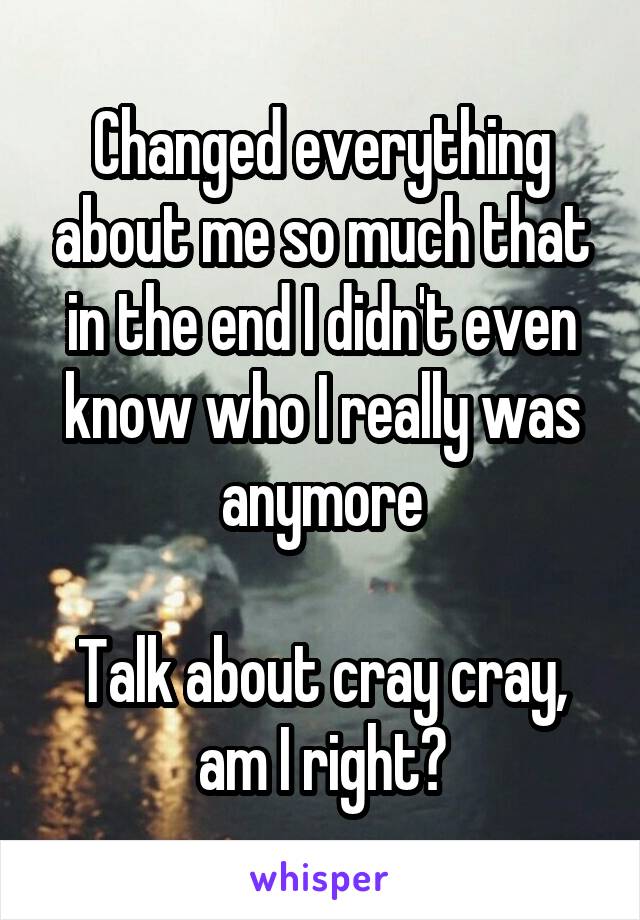 Changed everything about me so much that in the end I didn't even know who I really was anymore

Talk about cray cray, am I right?