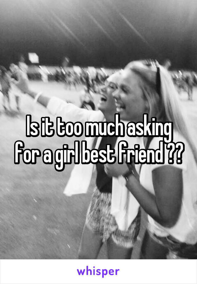 Is it too much asking for a girl best friend ??