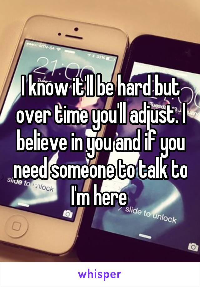 I know it'll be hard but over time you'll adjust. I believe in you and if you need someone to talk to I'm here 