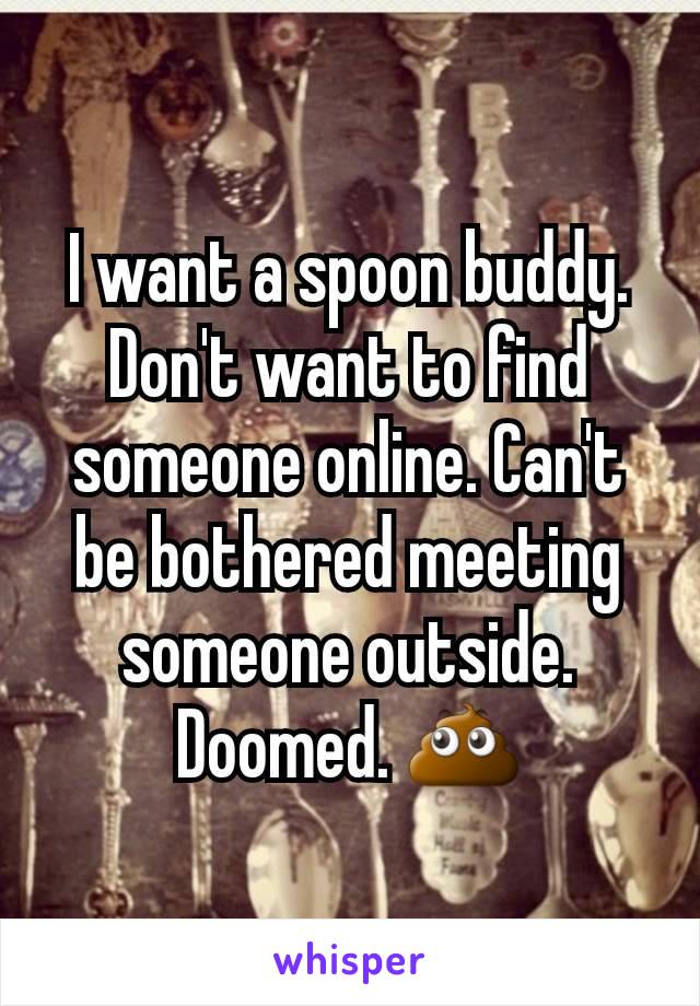 I want a spoon buddy. Don't want to find someone online. Can't be bothered meeting someone outside. Doomed. ðŸ’©