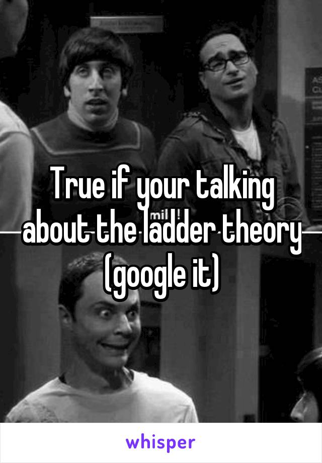 True if your talking about the ladder theory (google it)