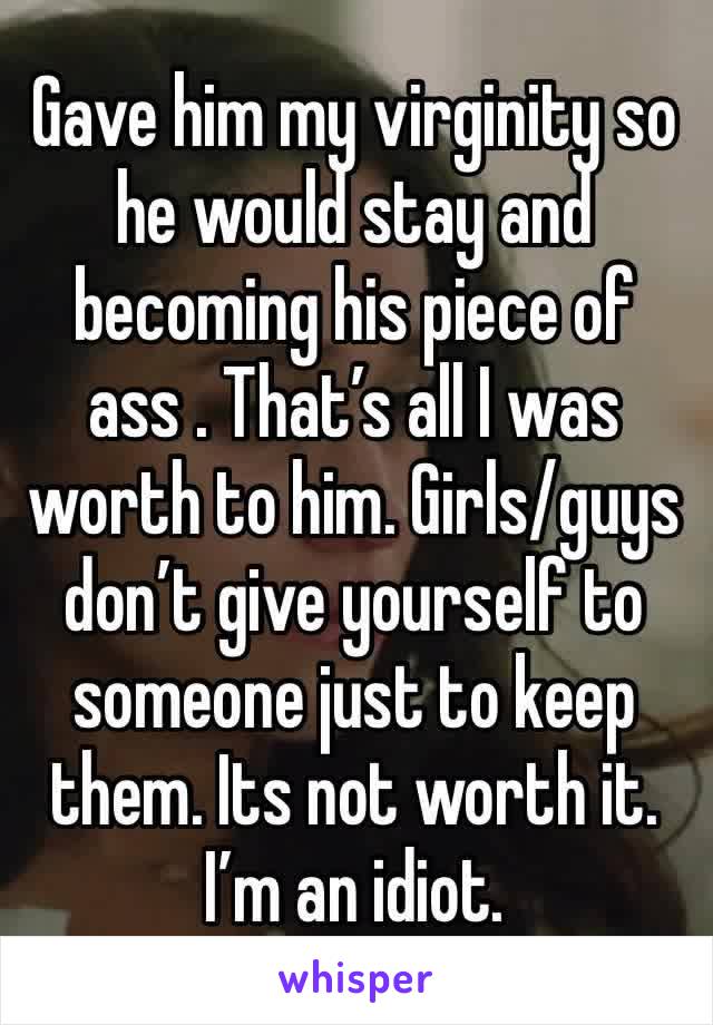 Gave him my virginity so he would stay and becoming his piece of ass . That’s all I was worth to him. Girls/guys don’t give yourself to someone just to keep them. Its not worth it. I’m an idiot. 