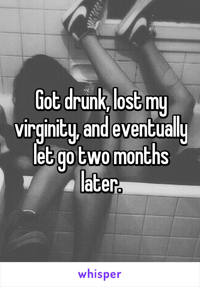 Got drunk, lost my virginity, and eventually let go two months later.