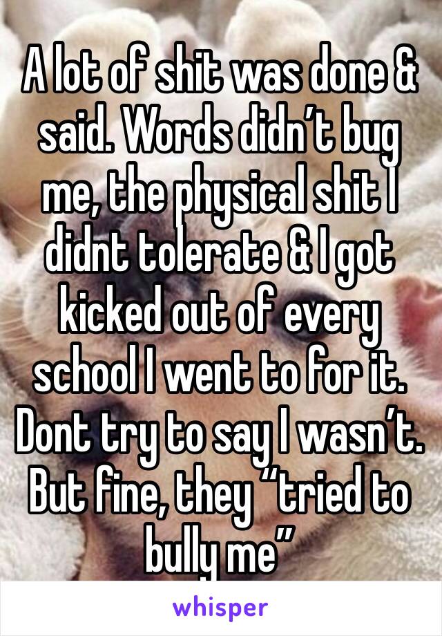A lot of shit was done & said. Words didn’t bug me, the physical shit I didnt tolerate & I got kicked out of every school I went to for it. Dont try to say I wasn’t. But fine, they “tried to bully me”