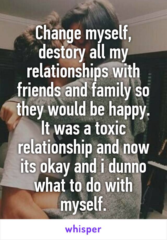 Change myself, destory all my relationships with friends and family so they would be happy. It was a toxic relationship and now its okay and i dunno what to do with myself.