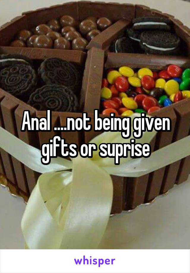 Anal ....not being given gifts or suprise