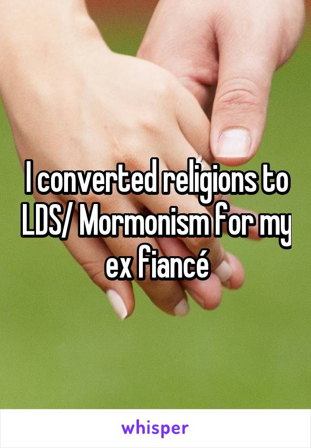 I converted religions to LDS/ Mormonism for my  ex fiancé 