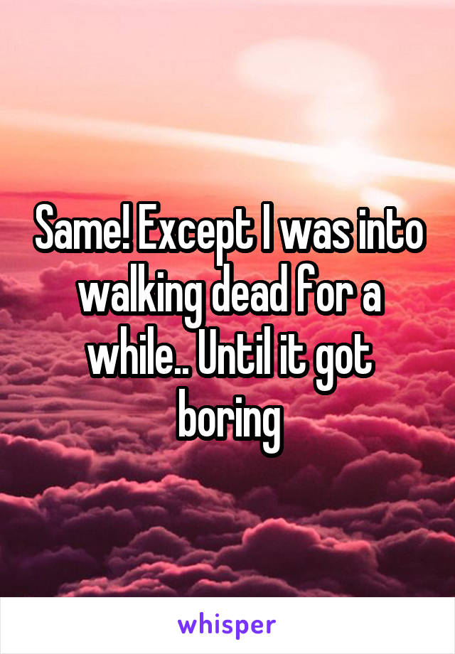 Same! Except I was into walking dead for a while.. Until it got boring