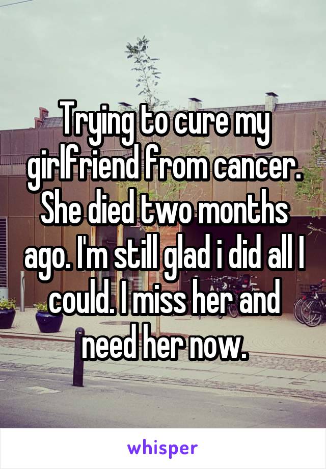 Trying to cure my girlfriend from cancer. She died two months ago. I'm still glad i did all I could. I miss her and need her now.