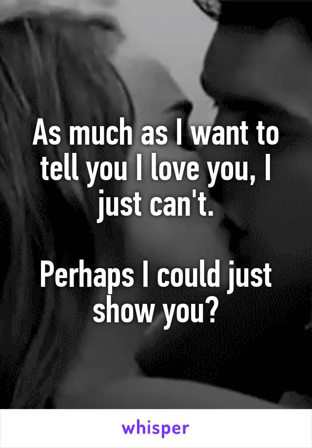 As much as I want to tell you I love you, I just can't.

Perhaps I could just show you?