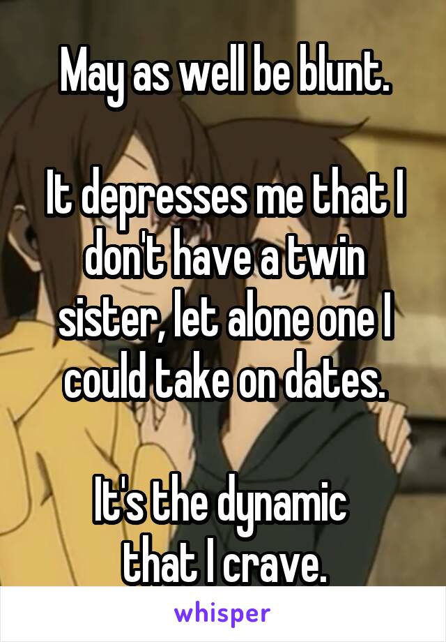 May as well be blunt.

It depresses me that I don't have a twin sister, let alone one I could take on dates.

It's the dynamic 
that I crave.