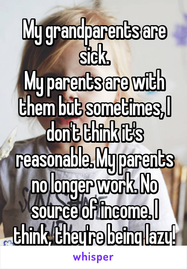 My grandparents are sick.
My parents are with them but sometimes, I don't think it's reasonable. My parents no longer work. No source of income. I think, they're being lazy!