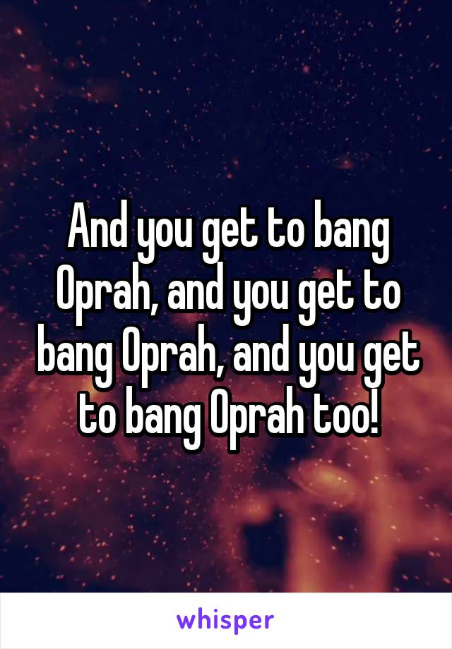 And you get to bang Oprah, and you get to bang Oprah, and you get to bang Oprah too!