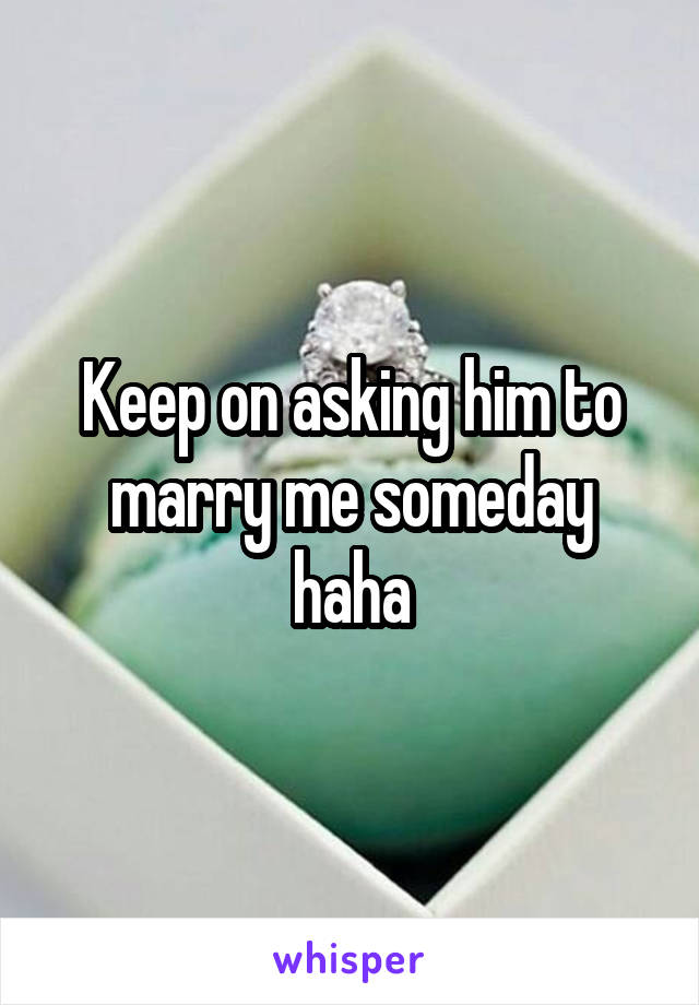 Keep on asking him to marry me someday haha