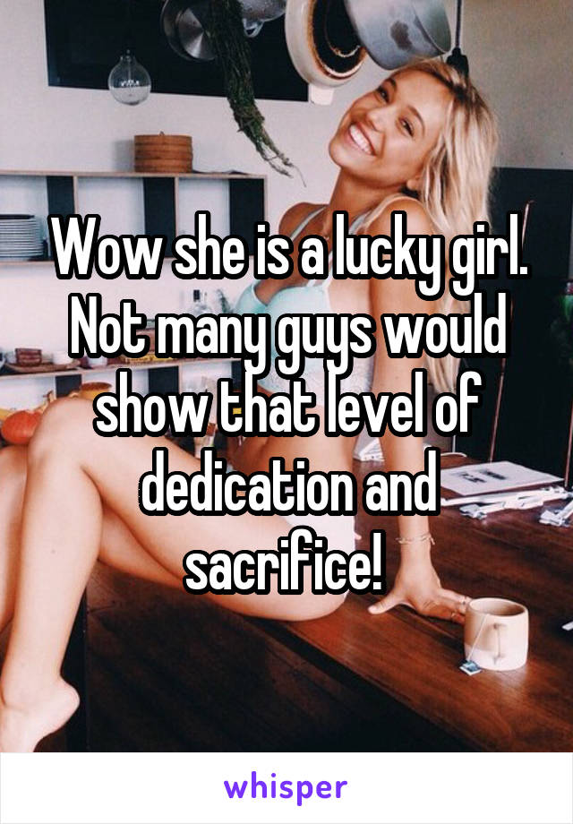 Wow she is a lucky girl. Not many guys would show that level of dedication and sacrifice! 