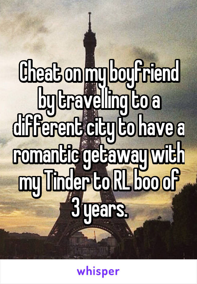 Cheat on my boyfriend by travelling to a different city to have a romantic getaway with my Tinder to RL boo of 3 years.