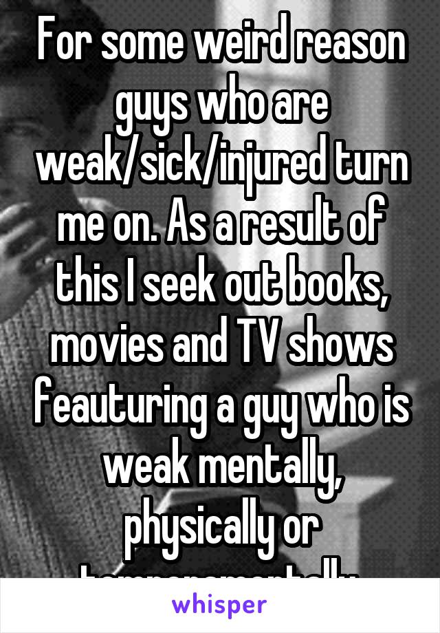 For some weird reason guys who are weak/sick/injured turn me on. As a result of this I seek out books, movies and TV shows feauturing a guy who is weak mentally, physically or temperamentally.